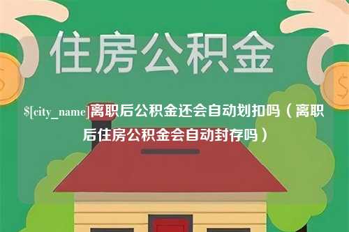 德清离职后公积金还会自动划扣吗（离职后住房公积金会自动封存吗）